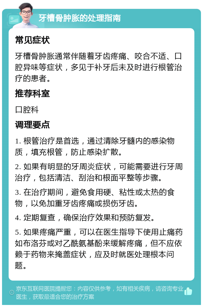 牙槽骨肿胀的处理指南 常见症状 牙槽骨肿胀通常伴随着牙齿疼痛、咬合不适、口腔异味等症状，多见于补牙后未及时进行根管治疗的患者。 推荐科室 口腔科 调理要点 1. 根管治疗是首选，通过清除牙髓内的感染物质，填充根管，防止感染扩散。 2. 如果有明显的牙周炎症状，可能需要进行牙周治疗，包括清洁、刮治和根面平整等步骤。 3. 在治疗期间，避免食用硬、粘性或太热的食物，以免加重牙齿疼痛或损伤牙齿。 4. 定期复查，确保治疗效果和预防复发。 5. 如果疼痛严重，可以在医生指导下使用止痛药如布洛芬或对乙酰氨基酚来缓解疼痛，但不应依赖于药物来掩盖症状，应及时就医处理根本问题。