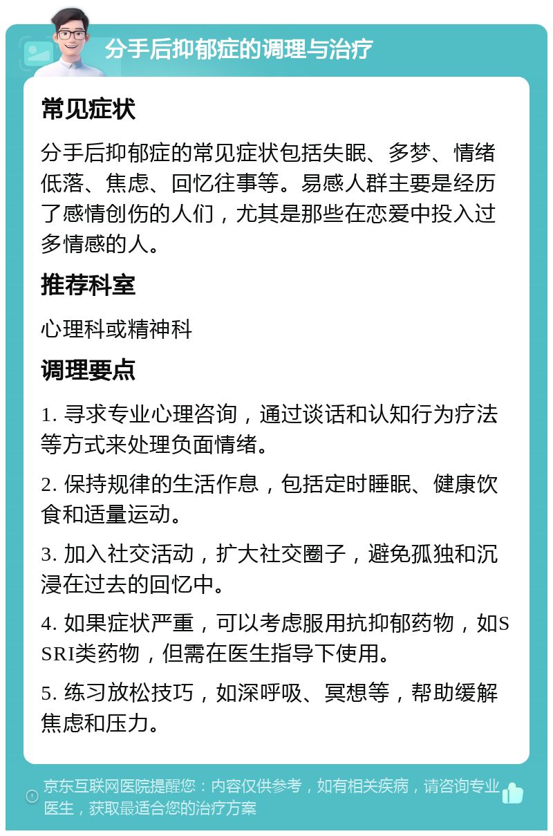 分手后抑郁症的调理与治疗 常见症状 分手后抑郁症的常见症状包括失眠、多梦、情绪低落、焦虑、回忆往事等。易感人群主要是经历了感情创伤的人们，尤其是那些在恋爱中投入过多情感的人。 推荐科室 心理科或精神科 调理要点 1. 寻求专业心理咨询，通过谈话和认知行为疗法等方式来处理负面情绪。 2. 保持规律的生活作息，包括定时睡眠、健康饮食和适量运动。 3. 加入社交活动，扩大社交圈子，避免孤独和沉浸在过去的回忆中。 4. 如果症状严重，可以考虑服用抗抑郁药物，如SSRI类药物，但需在医生指导下使用。 5. 练习放松技巧，如深呼吸、冥想等，帮助缓解焦虑和压力。