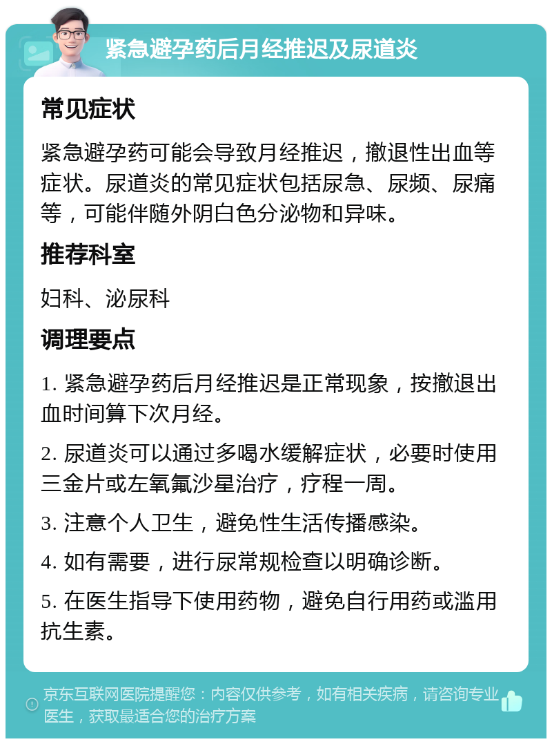 紧急避孕药后月经推迟及尿道炎 常见症状 紧急避孕药可能会导致月经推迟，撤退性出血等症状。尿道炎的常见症状包括尿急、尿频、尿痛等，可能伴随外阴白色分泌物和异味。 推荐科室 妇科、泌尿科 调理要点 1. 紧急避孕药后月经推迟是正常现象，按撤退出血时间算下次月经。 2. 尿道炎可以通过多喝水缓解症状，必要时使用三金片或左氧氟沙星治疗，疗程一周。 3. 注意个人卫生，避免性生活传播感染。 4. 如有需要，进行尿常规检查以明确诊断。 5. 在医生指导下使用药物，避免自行用药或滥用抗生素。