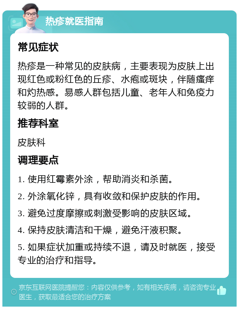 热疹就医指南 常见症状 热疹是一种常见的皮肤病，主要表现为皮肤上出现红色或粉红色的丘疹、水疱或斑块，伴随瘙痒和灼热感。易感人群包括儿童、老年人和免疫力较弱的人群。 推荐科室 皮肤科 调理要点 1. 使用红霉素外涂，帮助消炎和杀菌。 2. 外涂氧化锌，具有收敛和保护皮肤的作用。 3. 避免过度摩擦或刺激受影响的皮肤区域。 4. 保持皮肤清洁和干燥，避免汗液积聚。 5. 如果症状加重或持续不退，请及时就医，接受专业的治疗和指导。