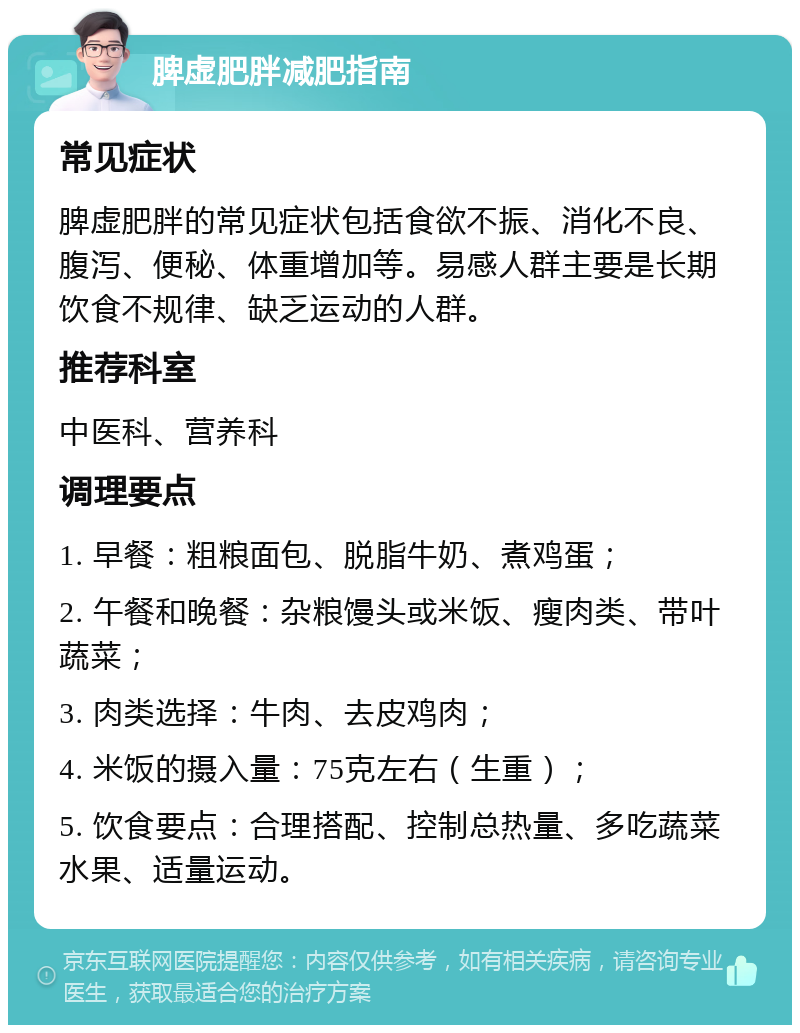 脾虚肥胖减肥指南 常见症状 脾虚肥胖的常见症状包括食欲不振、消化不良、腹泻、便秘、体重增加等。易感人群主要是长期饮食不规律、缺乏运动的人群。 推荐科室 中医科、营养科 调理要点 1. 早餐：粗粮面包、脱脂牛奶、煮鸡蛋； 2. 午餐和晚餐：杂粮馒头或米饭、瘦肉类、带叶蔬菜； 3. 肉类选择：牛肉、去皮鸡肉； 4. 米饭的摄入量：75克左右（生重）； 5. 饮食要点：合理搭配、控制总热量、多吃蔬菜水果、适量运动。