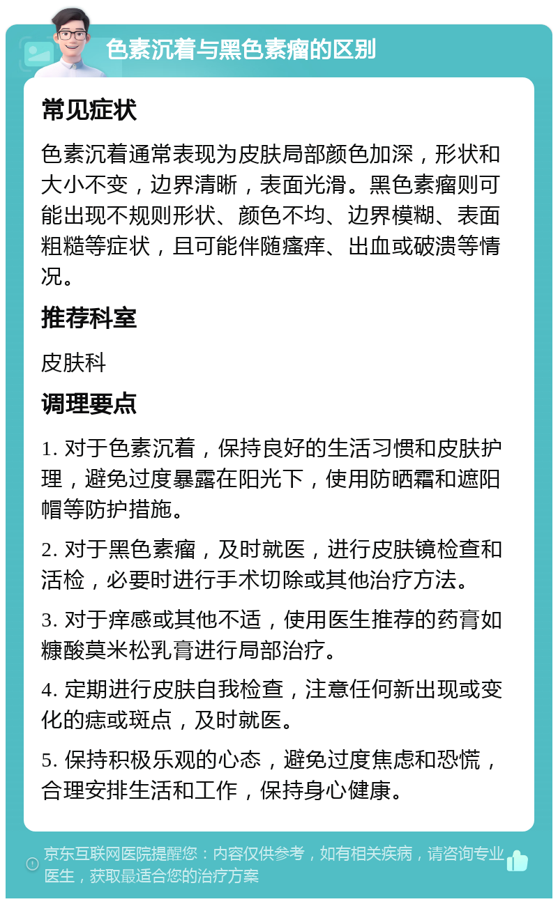 色素沉着与黑色素瘤的区别 常见症状 色素沉着通常表现为皮肤局部颜色加深，形状和大小不变，边界清晰，表面光滑。黑色素瘤则可能出现不规则形状、颜色不均、边界模糊、表面粗糙等症状，且可能伴随瘙痒、出血或破溃等情况。 推荐科室 皮肤科 调理要点 1. 对于色素沉着，保持良好的生活习惯和皮肤护理，避免过度暴露在阳光下，使用防晒霜和遮阳帽等防护措施。 2. 对于黑色素瘤，及时就医，进行皮肤镜检查和活检，必要时进行手术切除或其他治疗方法。 3. 对于痒感或其他不适，使用医生推荐的药膏如糠酸莫米松乳膏进行局部治疗。 4. 定期进行皮肤自我检查，注意任何新出现或变化的痣或斑点，及时就医。 5. 保持积极乐观的心态，避免过度焦虑和恐慌，合理安排生活和工作，保持身心健康。