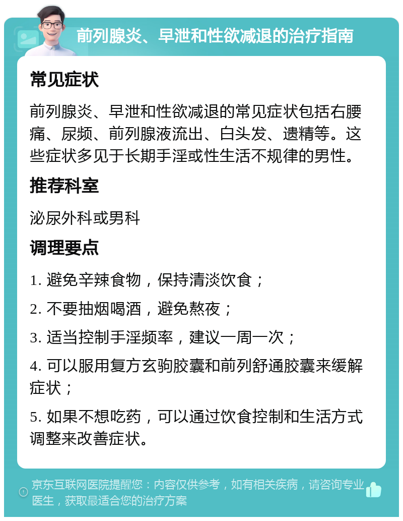 前列腺炎、早泄和性欲减退的治疗指南 常见症状 前列腺炎、早泄和性欲减退的常见症状包括右腰痛、尿频、前列腺液流出、白头发、遗精等。这些症状多见于长期手淫或性生活不规律的男性。 推荐科室 泌尿外科或男科 调理要点 1. 避免辛辣食物，保持清淡饮食； 2. 不要抽烟喝酒，避免熬夜； 3. 适当控制手淫频率，建议一周一次； 4. 可以服用复方玄驹胶囊和前列舒通胶囊来缓解症状； 5. 如果不想吃药，可以通过饮食控制和生活方式调整来改善症状。