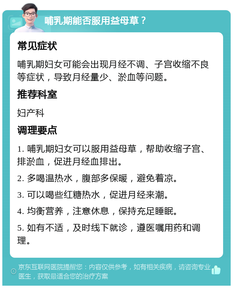 哺乳期能否服用益母草？ 常见症状 哺乳期妇女可能会出现月经不调、子宫收缩不良等症状，导致月经量少、淤血等问题。 推荐科室 妇产科 调理要点 1. 哺乳期妇女可以服用益母草，帮助收缩子宫、排淤血，促进月经血排出。 2. 多喝温热水，腹部多保暖，避免着凉。 3. 可以喝些红糖热水，促进月经来潮。 4. 均衡营养，注意休息，保持充足睡眠。 5. 如有不适，及时线下就诊，遵医嘱用药和调理。