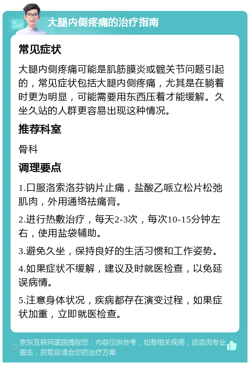 大腿内侧疼痛的治疗指南 常见症状 大腿内侧疼痛可能是肌筋膜炎或髋关节问题引起的，常见症状包括大腿内侧疼痛，尤其是在躺着时更为明显，可能需要用东西压着才能缓解。久坐久站的人群更容易出现这种情况。 推荐科室 骨科 调理要点 1.口服洛索洛芬钠片止痛，盐酸乙哌立松片松弛肌肉，外用通络祛痛膏。 2.进行热敷治疗，每天2-3次，每次10-15分钟左右，使用盐袋辅助。 3.避免久坐，保持良好的生活习惯和工作姿势。 4.如果症状不缓解，建议及时就医检查，以免延误病情。 5.注意身体状况，疾病都存在演变过程，如果症状加重，立即就医检查。