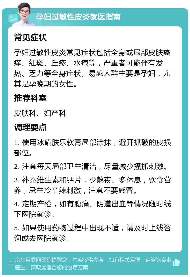 孕妇过敏性皮炎就医指南 常见症状 孕妇过敏性皮炎常见症状包括全身或局部皮肤瘙痒、红斑、丘疹、水疱等，严重者可能伴有发热、乏力等全身症状。易感人群主要是孕妇，尤其是孕晚期的女性。 推荐科室 皮肤科、妇产科 调理要点 1. 使用冰磺肤乐软膏局部涂抹，避开抓破的皮损部位。 2. 注意每天局部卫生清洁，尽量减少搔抓刺激。 3. 补充维生素和钙片，少熬夜、多休息，饮食营养，忌生冷辛辣刺激，注意不要感冒。 4. 定期产检，如有腹痛、阴道出血等情况随时线下医院就诊。 5. 如果使用药物过程中出现不适，请及时上线咨询或去医院就诊。