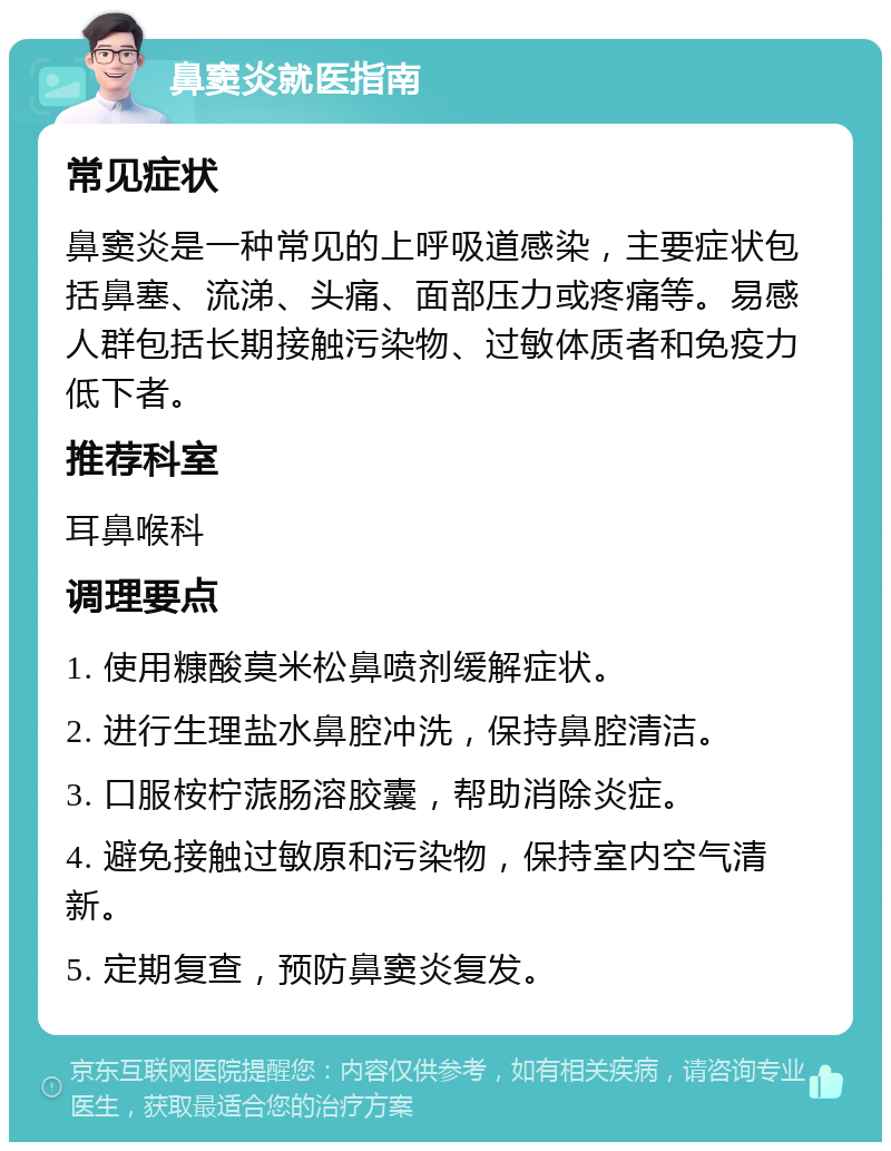 鼻窦炎就医指南 常见症状 鼻窦炎是一种常见的上呼吸道感染，主要症状包括鼻塞、流涕、头痛、面部压力或疼痛等。易感人群包括长期接触污染物、过敏体质者和免疫力低下者。 推荐科室 耳鼻喉科 调理要点 1. 使用糠酸莫米松鼻喷剂缓解症状。 2. 进行生理盐水鼻腔冲洗，保持鼻腔清洁。 3. 口服桉柠蒎肠溶胶囊，帮助消除炎症。 4. 避免接触过敏原和污染物，保持室内空气清新。 5. 定期复查，预防鼻窦炎复发。