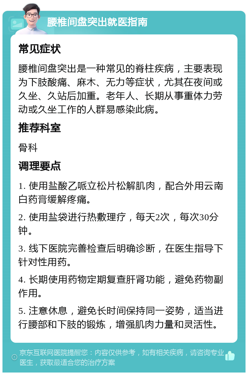 腰椎间盘突出就医指南 常见症状 腰椎间盘突出是一种常见的脊柱疾病，主要表现为下肢酸痛、麻木、无力等症状，尤其在夜间或久坐、久站后加重。老年人、长期从事重体力劳动或久坐工作的人群易感染此病。 推荐科室 骨科 调理要点 1. 使用盐酸乙哌立松片松解肌肉，配合外用云南白药膏缓解疼痛。 2. 使用盐袋进行热敷理疗，每天2次，每次30分钟。 3. 线下医院完善检查后明确诊断，在医生指导下针对性用药。 4. 长期使用药物定期复查肝肾功能，避免药物副作用。 5. 注意休息，避免长时间保持同一姿势，适当进行腰部和下肢的锻炼，增强肌肉力量和灵活性。