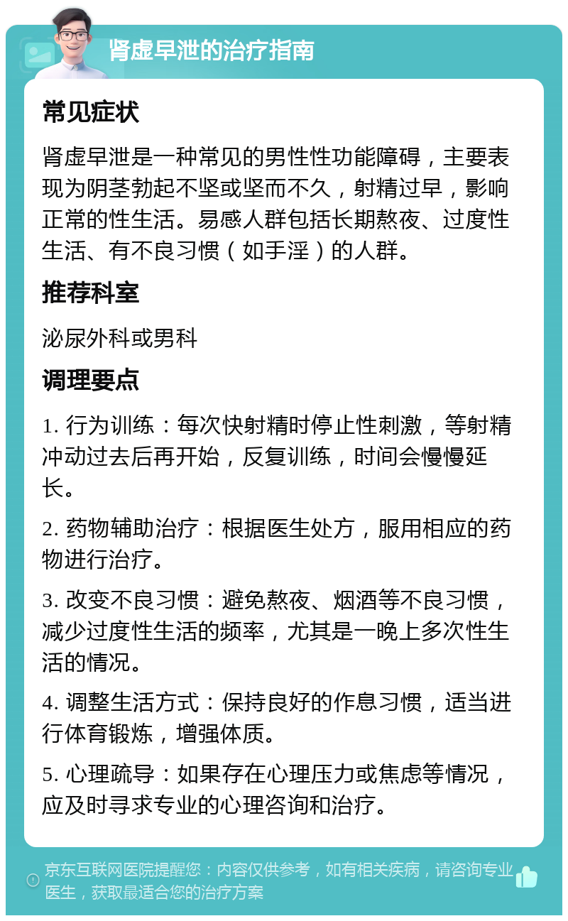 肾虚早泄的治疗指南 常见症状 肾虚早泄是一种常见的男性性功能障碍，主要表现为阴茎勃起不坚或坚而不久，射精过早，影响正常的性生活。易感人群包括长期熬夜、过度性生活、有不良习惯（如手淫）的人群。 推荐科室 泌尿外科或男科 调理要点 1. 行为训练：每次快射精时停止性刺激，等射精冲动过去后再开始，反复训练，时间会慢慢延长。 2. 药物辅助治疗：根据医生处方，服用相应的药物进行治疗。 3. 改变不良习惯：避免熬夜、烟酒等不良习惯，减少过度性生活的频率，尤其是一晚上多次性生活的情况。 4. 调整生活方式：保持良好的作息习惯，适当进行体育锻炼，增强体质。 5. 心理疏导：如果存在心理压力或焦虑等情况，应及时寻求专业的心理咨询和治疗。