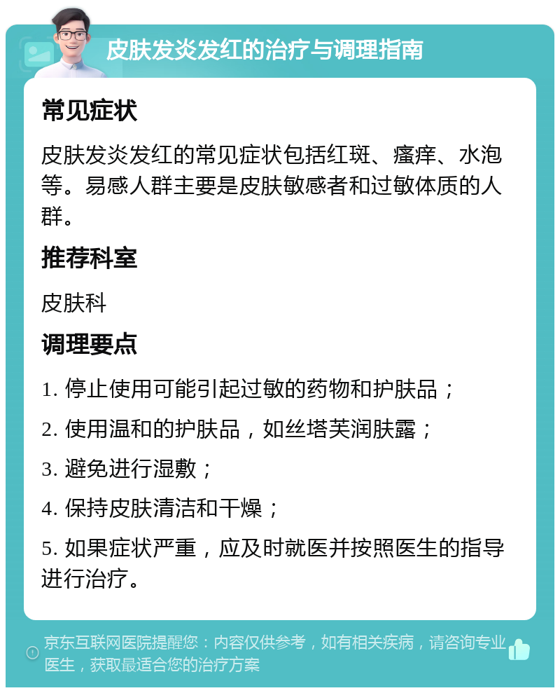 皮肤发炎发红的治疗与调理指南 常见症状 皮肤发炎发红的常见症状包括红斑、瘙痒、水泡等。易感人群主要是皮肤敏感者和过敏体质的人群。 推荐科室 皮肤科 调理要点 1. 停止使用可能引起过敏的药物和护肤品； 2. 使用温和的护肤品，如丝塔芙润肤露； 3. 避免进行湿敷； 4. 保持皮肤清洁和干燥； 5. 如果症状严重，应及时就医并按照医生的指导进行治疗。