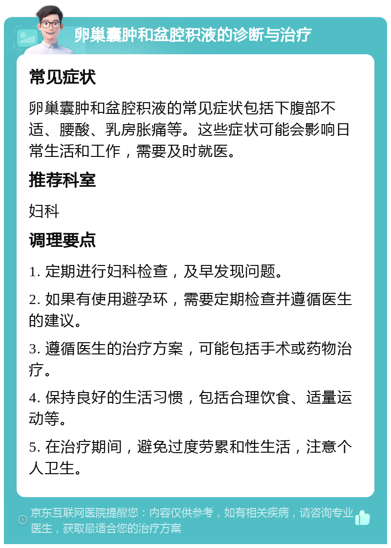 卵巢囊肿和盆腔积液的诊断与治疗 常见症状 卵巢囊肿和盆腔积液的常见症状包括下腹部不适、腰酸、乳房胀痛等。这些症状可能会影响日常生活和工作，需要及时就医。 推荐科室 妇科 调理要点 1. 定期进行妇科检查，及早发现问题。 2. 如果有使用避孕环，需要定期检查并遵循医生的建议。 3. 遵循医生的治疗方案，可能包括手术或药物治疗。 4. 保持良好的生活习惯，包括合理饮食、适量运动等。 5. 在治疗期间，避免过度劳累和性生活，注意个人卫生。