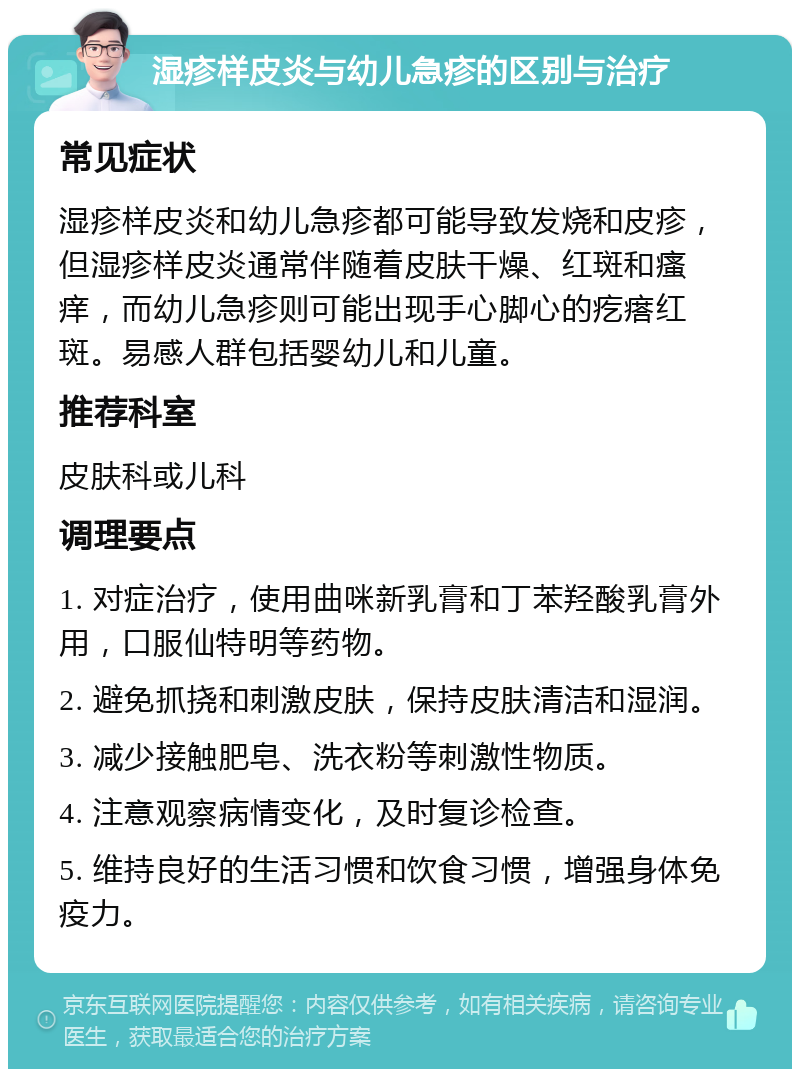 湿疹样皮炎与幼儿急疹的区别与治疗 常见症状 湿疹样皮炎和幼儿急疹都可能导致发烧和皮疹，但湿疹样皮炎通常伴随着皮肤干燥、红斑和瘙痒，而幼儿急疹则可能出现手心脚心的疙瘩红斑。易感人群包括婴幼儿和儿童。 推荐科室 皮肤科或儿科 调理要点 1. 对症治疗，使用曲咪新乳膏和丁苯羟酸乳膏外用，口服仙特明等药物。 2. 避免抓挠和刺激皮肤，保持皮肤清洁和湿润。 3. 减少接触肥皂、洗衣粉等刺激性物质。 4. 注意观察病情变化，及时复诊检查。 5. 维持良好的生活习惯和饮食习惯，增强身体免疫力。