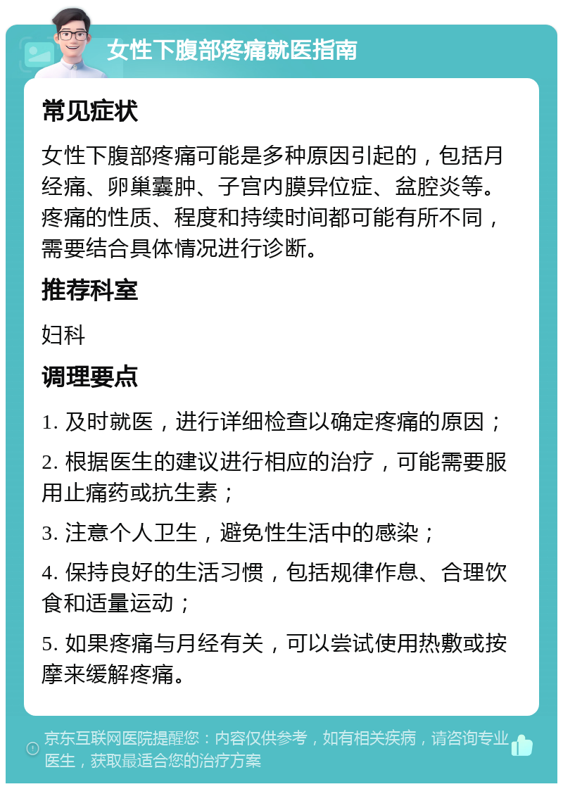 女性下腹部疼痛就医指南 常见症状 女性下腹部疼痛可能是多种原因引起的，包括月经痛、卵巢囊肿、子宫内膜异位症、盆腔炎等。疼痛的性质、程度和持续时间都可能有所不同，需要结合具体情况进行诊断。 推荐科室 妇科 调理要点 1. 及时就医，进行详细检查以确定疼痛的原因； 2. 根据医生的建议进行相应的治疗，可能需要服用止痛药或抗生素； 3. 注意个人卫生，避免性生活中的感染； 4. 保持良好的生活习惯，包括规律作息、合理饮食和适量运动； 5. 如果疼痛与月经有关，可以尝试使用热敷或按摩来缓解疼痛。