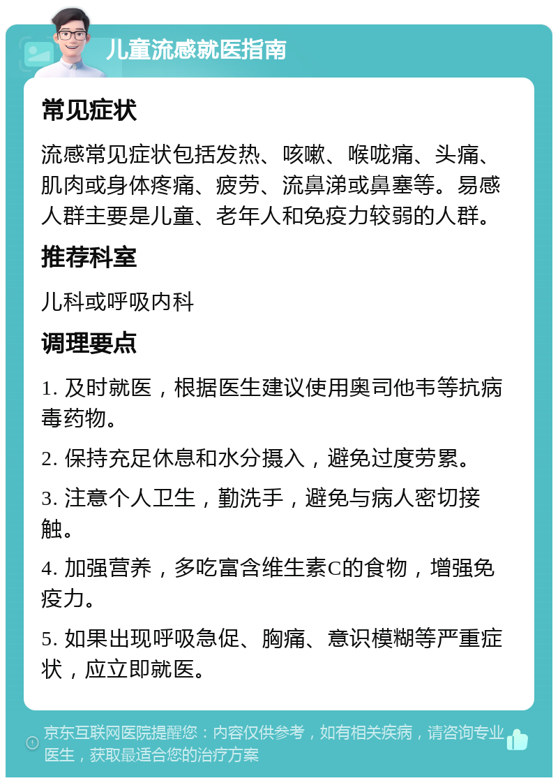 儿童流感就医指南 常见症状 流感常见症状包括发热、咳嗽、喉咙痛、头痛、肌肉或身体疼痛、疲劳、流鼻涕或鼻塞等。易感人群主要是儿童、老年人和免疫力较弱的人群。 推荐科室 儿科或呼吸内科 调理要点 1. 及时就医，根据医生建议使用奥司他韦等抗病毒药物。 2. 保持充足休息和水分摄入，避免过度劳累。 3. 注意个人卫生，勤洗手，避免与病人密切接触。 4. 加强营养，多吃富含维生素C的食物，增强免疫力。 5. 如果出现呼吸急促、胸痛、意识模糊等严重症状，应立即就医。