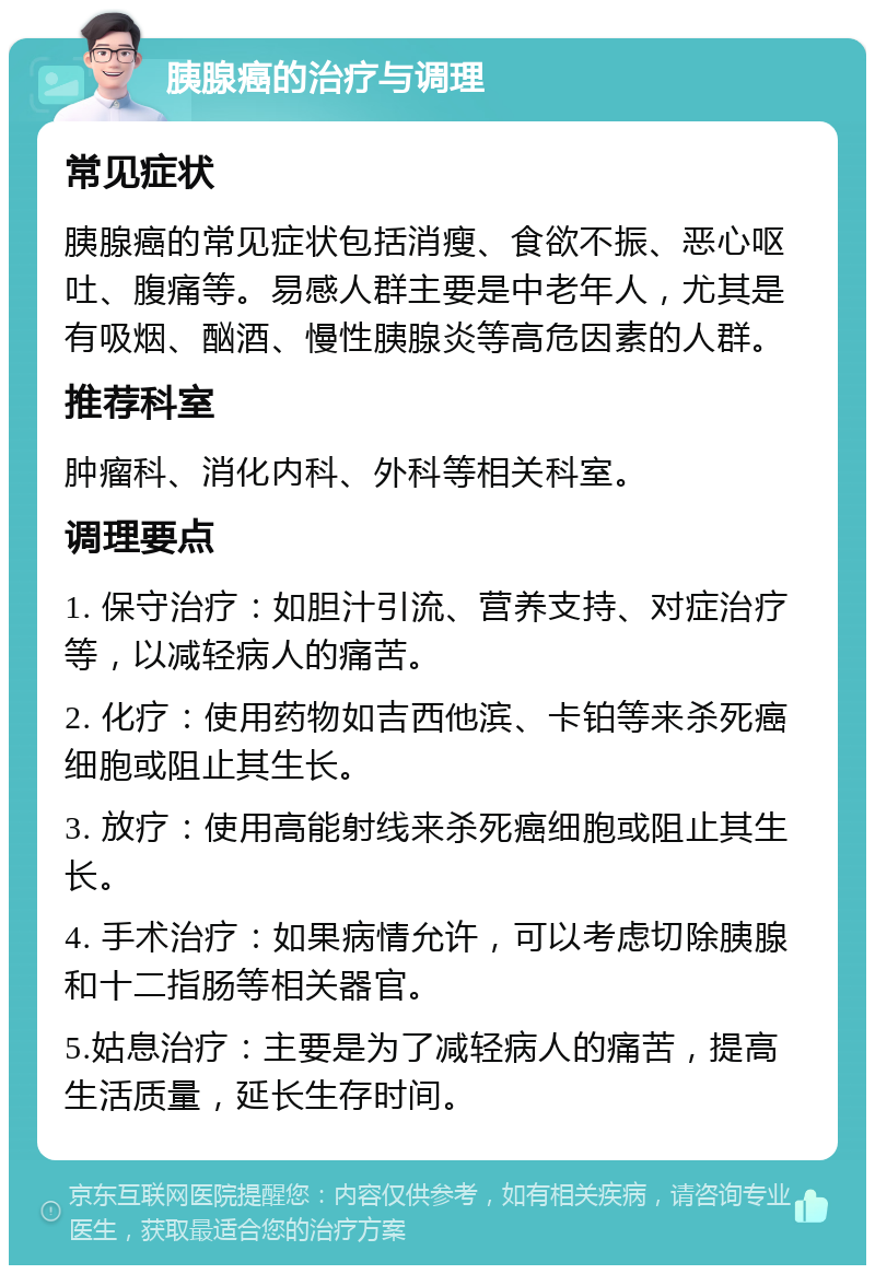 胰腺癌的治疗与调理 常见症状 胰腺癌的常见症状包括消瘦、食欲不振、恶心呕吐、腹痛等。易感人群主要是中老年人，尤其是有吸烟、酗酒、慢性胰腺炎等高危因素的人群。 推荐科室 肿瘤科、消化内科、外科等相关科室。 调理要点 1. 保守治疗：如胆汁引流、营养支持、对症治疗等，以减轻病人的痛苦。 2. 化疗：使用药物如吉西他滨、卡铂等来杀死癌细胞或阻止其生长。 3. 放疗：使用高能射线来杀死癌细胞或阻止其生长。 4. 手术治疗：如果病情允许，可以考虑切除胰腺和十二指肠等相关器官。 5.姑息治疗：主要是为了减轻病人的痛苦，提高生活质量，延长生存时间。