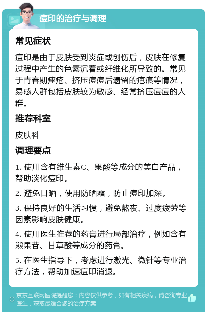 痘印的治疗与调理 常见症状 痘印是由于皮肤受到炎症或创伤后，皮肤在修复过程中产生的色素沉着或纤维化所导致的。常见于青春期痤疮、挤压痘痘后遗留的疤痕等情况，易感人群包括皮肤较为敏感、经常挤压痘痘的人群。 推荐科室 皮肤科 调理要点 1. 使用含有维生素C、果酸等成分的美白产品，帮助淡化痘印。 2. 避免日晒，使用防晒霜，防止痘印加深。 3. 保持良好的生活习惯，避免熬夜、过度疲劳等因素影响皮肤健康。 4. 使用医生推荐的药膏进行局部治疗，例如含有熊果苷、甘草酸等成分的药膏。 5. 在医生指导下，考虑进行激光、微针等专业治疗方法，帮助加速痘印消退。