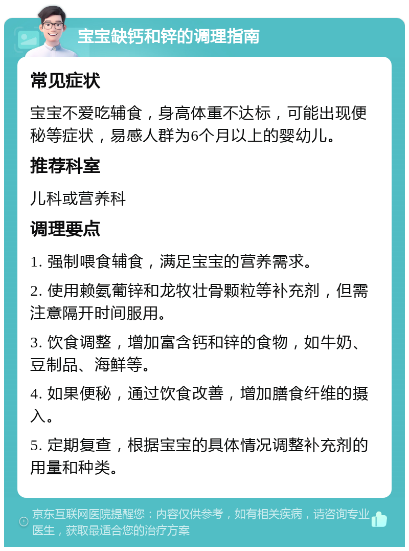 宝宝缺钙和锌的调理指南 常见症状 宝宝不爱吃辅食，身高体重不达标，可能出现便秘等症状，易感人群为6个月以上的婴幼儿。 推荐科室 儿科或营养科 调理要点 1. 强制喂食辅食，满足宝宝的营养需求。 2. 使用赖氨葡锌和龙牧壮骨颗粒等补充剂，但需注意隔开时间服用。 3. 饮食调整，增加富含钙和锌的食物，如牛奶、豆制品、海鲜等。 4. 如果便秘，通过饮食改善，增加膳食纤维的摄入。 5. 定期复查，根据宝宝的具体情况调整补充剂的用量和种类。