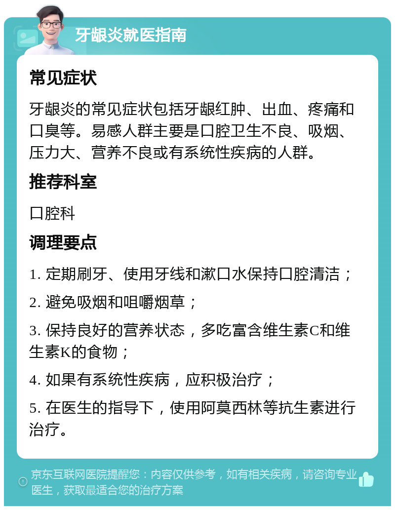 牙龈炎就医指南 常见症状 牙龈炎的常见症状包括牙龈红肿、出血、疼痛和口臭等。易感人群主要是口腔卫生不良、吸烟、压力大、营养不良或有系统性疾病的人群。 推荐科室 口腔科 调理要点 1. 定期刷牙、使用牙线和漱口水保持口腔清洁； 2. 避免吸烟和咀嚼烟草； 3. 保持良好的营养状态，多吃富含维生素C和维生素K的食物； 4. 如果有系统性疾病，应积极治疗； 5. 在医生的指导下，使用阿莫西林等抗生素进行治疗。