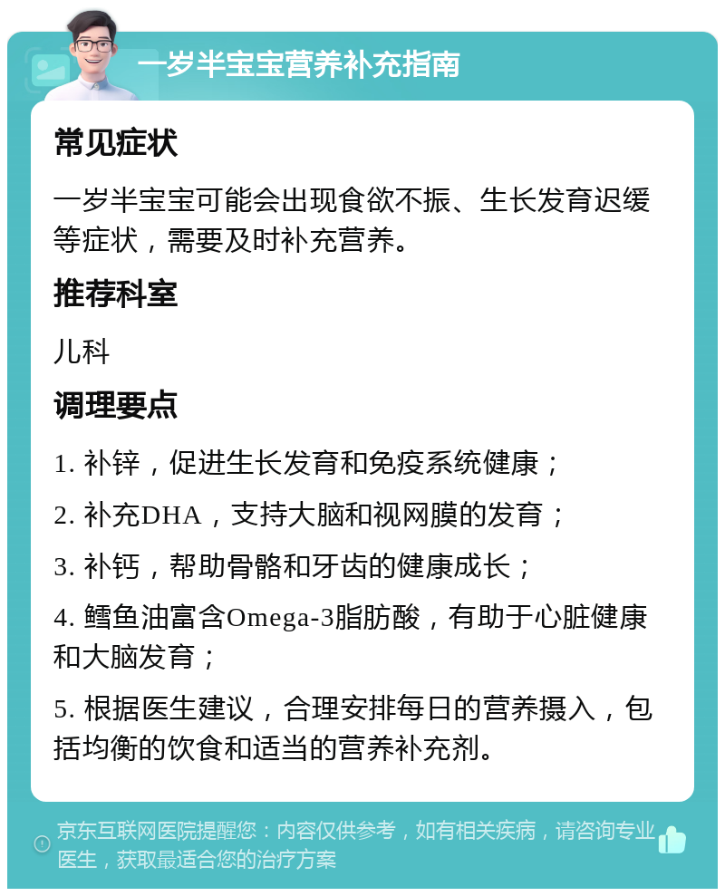 一岁半宝宝营养补充指南 常见症状 一岁半宝宝可能会出现食欲不振、生长发育迟缓等症状，需要及时补充营养。 推荐科室 儿科 调理要点 1. 补锌，促进生长发育和免疫系统健康； 2. 补充DHA，支持大脑和视网膜的发育； 3. 补钙，帮助骨骼和牙齿的健康成长； 4. 鳕鱼油富含Omega-3脂肪酸，有助于心脏健康和大脑发育； 5. 根据医生建议，合理安排每日的营养摄入，包括均衡的饮食和适当的营养补充剂。