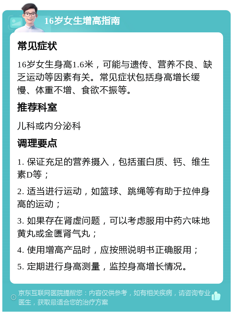 16岁女生增高指南 常见症状 16岁女生身高1.6米，可能与遗传、营养不良、缺乏运动等因素有关。常见症状包括身高增长缓慢、体重不增、食欲不振等。 推荐科室 儿科或内分泌科 调理要点 1. 保证充足的营养摄入，包括蛋白质、钙、维生素D等； 2. 适当进行运动，如篮球、跳绳等有助于拉伸身高的运动； 3. 如果存在肾虚问题，可以考虑服用中药六味地黄丸或金匮肾气丸； 4. 使用增高产品时，应按照说明书正确服用； 5. 定期进行身高测量，监控身高增长情况。