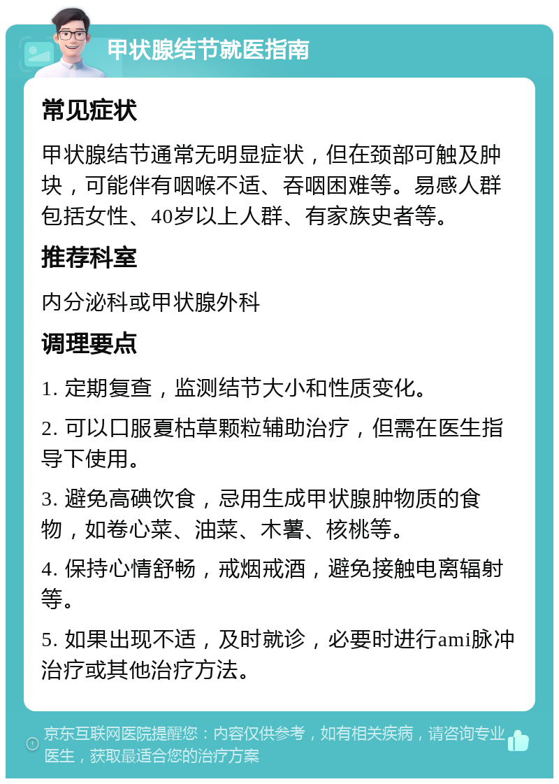 甲状腺结节就医指南 常见症状 甲状腺结节通常无明显症状，但在颈部可触及肿块，可能伴有咽喉不适、吞咽困难等。易感人群包括女性、40岁以上人群、有家族史者等。 推荐科室 内分泌科或甲状腺外科 调理要点 1. 定期复查，监测结节大小和性质变化。 2. 可以口服夏枯草颗粒辅助治疗，但需在医生指导下使用。 3. 避免高碘饮食，忌用生成甲状腺肿物质的食物，如卷心菜、油菜、木薯、核桃等。 4. 保持心情舒畅，戒烟戒酒，避免接触电离辐射等。 5. 如果出现不适，及时就诊，必要时进行ami脉冲治疗或其他治疗方法。