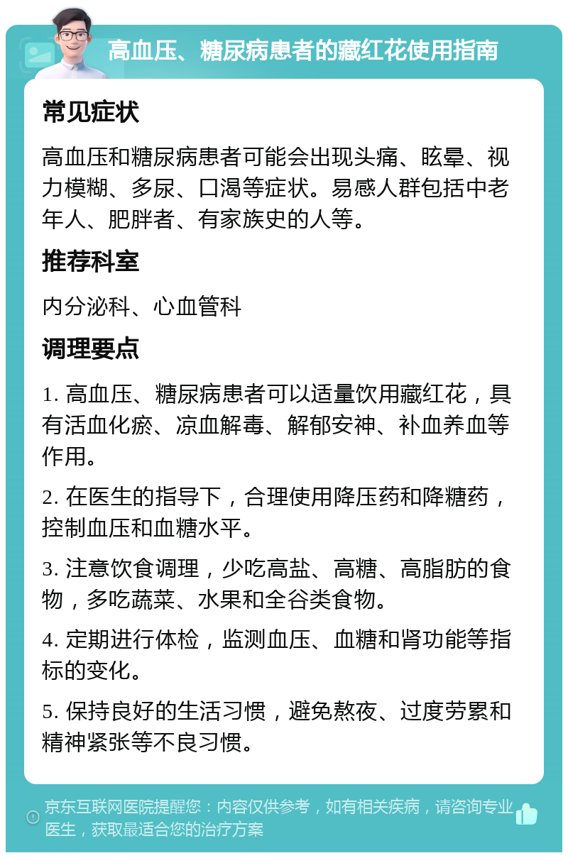 高血压、糖尿病患者的藏红花使用指南 常见症状 高血压和糖尿病患者可能会出现头痛、眩晕、视力模糊、多尿、口渴等症状。易感人群包括中老年人、肥胖者、有家族史的人等。 推荐科室 内分泌科、心血管科 调理要点 1. 高血压、糖尿病患者可以适量饮用藏红花，具有活血化瘀、凉血解毒、解郁安神、补血养血等作用。 2. 在医生的指导下，合理使用降压药和降糖药，控制血压和血糖水平。 3. 注意饮食调理，少吃高盐、高糖、高脂肪的食物，多吃蔬菜、水果和全谷类食物。 4. 定期进行体检，监测血压、血糖和肾功能等指标的变化。 5. 保持良好的生活习惯，避免熬夜、过度劳累和精神紧张等不良习惯。