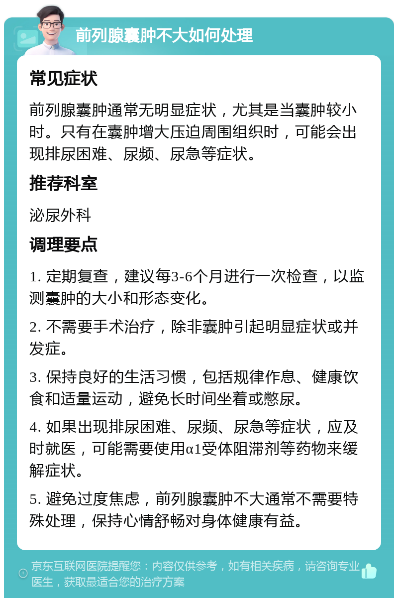 前列腺囊肿不大如何处理 常见症状 前列腺囊肿通常无明显症状，尤其是当囊肿较小时。只有在囊肿增大压迫周围组织时，可能会出现排尿困难、尿频、尿急等症状。 推荐科室 泌尿外科 调理要点 1. 定期复查，建议每3-6个月进行一次检查，以监测囊肿的大小和形态变化。 2. 不需要手术治疗，除非囊肿引起明显症状或并发症。 3. 保持良好的生活习惯，包括规律作息、健康饮食和适量运动，避免长时间坐着或憋尿。 4. 如果出现排尿困难、尿频、尿急等症状，应及时就医，可能需要使用α1受体阻滞剂等药物来缓解症状。 5. 避免过度焦虑，前列腺囊肿不大通常不需要特殊处理，保持心情舒畅对身体健康有益。