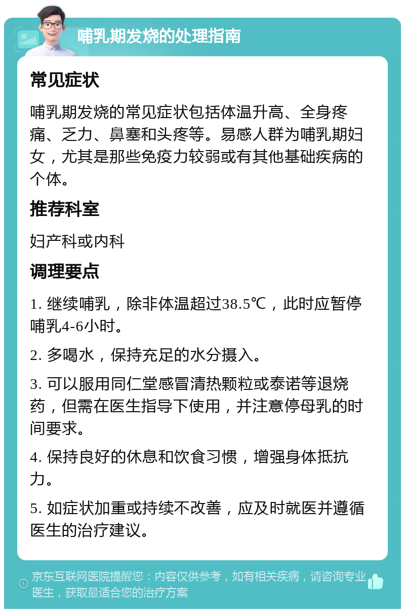 哺乳期发烧的处理指南 常见症状 哺乳期发烧的常见症状包括体温升高、全身疼痛、乏力、鼻塞和头疼等。易感人群为哺乳期妇女，尤其是那些免疫力较弱或有其他基础疾病的个体。 推荐科室 妇产科或内科 调理要点 1. 继续哺乳，除非体温超过38.5℃，此时应暂停哺乳4-6小时。 2. 多喝水，保持充足的水分摄入。 3. 可以服用同仁堂感冒清热颗粒或泰诺等退烧药，但需在医生指导下使用，并注意停母乳的时间要求。 4. 保持良好的休息和饮食习惯，增强身体抵抗力。 5. 如症状加重或持续不改善，应及时就医并遵循医生的治疗建议。