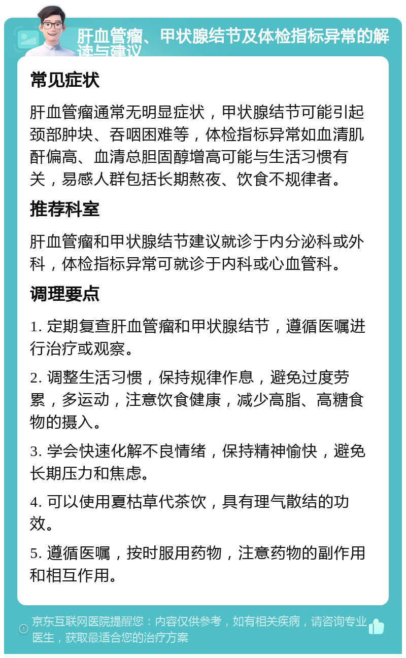 肝血管瘤、甲状腺结节及体检指标异常的解读与建议 常见症状 肝血管瘤通常无明显症状，甲状腺结节可能引起颈部肿块、吞咽困难等，体检指标异常如血清肌酐偏高、血清总胆固醇增高可能与生活习惯有关，易感人群包括长期熬夜、饮食不规律者。 推荐科室 肝血管瘤和甲状腺结节建议就诊于内分泌科或外科，体检指标异常可就诊于内科或心血管科。 调理要点 1. 定期复查肝血管瘤和甲状腺结节，遵循医嘱进行治疗或观察。 2. 调整生活习惯，保持规律作息，避免过度劳累，多运动，注意饮食健康，减少高脂、高糖食物的摄入。 3. 学会快速化解不良情绪，保持精神愉快，避免长期压力和焦虑。 4. 可以使用夏枯草代茶饮，具有理气散结的功效。 5. 遵循医嘱，按时服用药物，注意药物的副作用和相互作用。