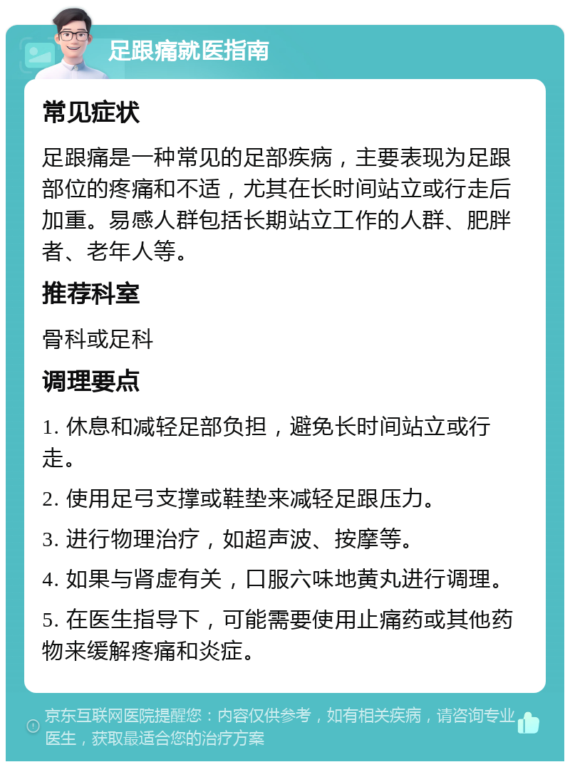 足跟痛就医指南 常见症状 足跟痛是一种常见的足部疾病，主要表现为足跟部位的疼痛和不适，尤其在长时间站立或行走后加重。易感人群包括长期站立工作的人群、肥胖者、老年人等。 推荐科室 骨科或足科 调理要点 1. 休息和减轻足部负担，避免长时间站立或行走。 2. 使用足弓支撑或鞋垫来减轻足跟压力。 3. 进行物理治疗，如超声波、按摩等。 4. 如果与肾虚有关，口服六味地黄丸进行调理。 5. 在医生指导下，可能需要使用止痛药或其他药物来缓解疼痛和炎症。