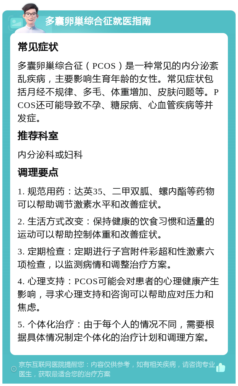 多囊卵巢综合征就医指南 常见症状 多囊卵巢综合征（PCOS）是一种常见的内分泌紊乱疾病，主要影响生育年龄的女性。常见症状包括月经不规律、多毛、体重增加、皮肤问题等。PCOS还可能导致不孕、糖尿病、心血管疾病等并发症。 推荐科室 内分泌科或妇科 调理要点 1. 规范用药：达英35、二甲双胍、螺内酯等药物可以帮助调节激素水平和改善症状。 2. 生活方式改变：保持健康的饮食习惯和适量的运动可以帮助控制体重和改善症状。 3. 定期检查：定期进行子宫附件彩超和性激素六项检查，以监测病情和调整治疗方案。 4. 心理支持：PCOS可能会对患者的心理健康产生影响，寻求心理支持和咨询可以帮助应对压力和焦虑。 5. 个体化治疗：由于每个人的情况不同，需要根据具体情况制定个体化的治疗计划和调理方案。