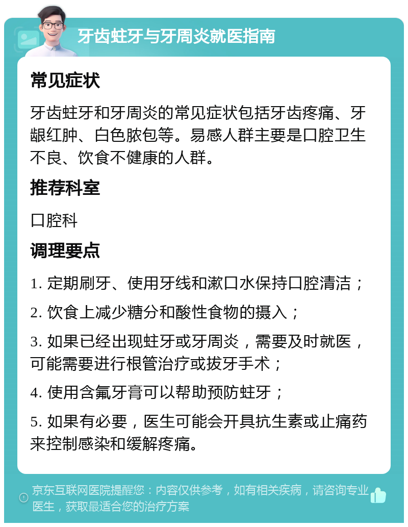 牙齿蛀牙与牙周炎就医指南 常见症状 牙齿蛀牙和牙周炎的常见症状包括牙齿疼痛、牙龈红肿、白色脓包等。易感人群主要是口腔卫生不良、饮食不健康的人群。 推荐科室 口腔科 调理要点 1. 定期刷牙、使用牙线和漱口水保持口腔清洁； 2. 饮食上减少糖分和酸性食物的摄入； 3. 如果已经出现蛀牙或牙周炎，需要及时就医，可能需要进行根管治疗或拔牙手术； 4. 使用含氟牙膏可以帮助预防蛀牙； 5. 如果有必要，医生可能会开具抗生素或止痛药来控制感染和缓解疼痛。