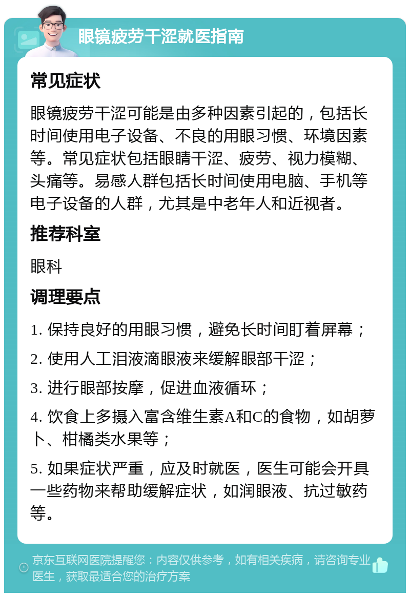 眼镜疲劳干涩就医指南 常见症状 眼镜疲劳干涩可能是由多种因素引起的，包括长时间使用电子设备、不良的用眼习惯、环境因素等。常见症状包括眼睛干涩、疲劳、视力模糊、头痛等。易感人群包括长时间使用电脑、手机等电子设备的人群，尤其是中老年人和近视者。 推荐科室 眼科 调理要点 1. 保持良好的用眼习惯，避免长时间盯着屏幕； 2. 使用人工泪液滴眼液来缓解眼部干涩； 3. 进行眼部按摩，促进血液循环； 4. 饮食上多摄入富含维生素A和C的食物，如胡萝卜、柑橘类水果等； 5. 如果症状严重，应及时就医，医生可能会开具一些药物来帮助缓解症状，如润眼液、抗过敏药等。