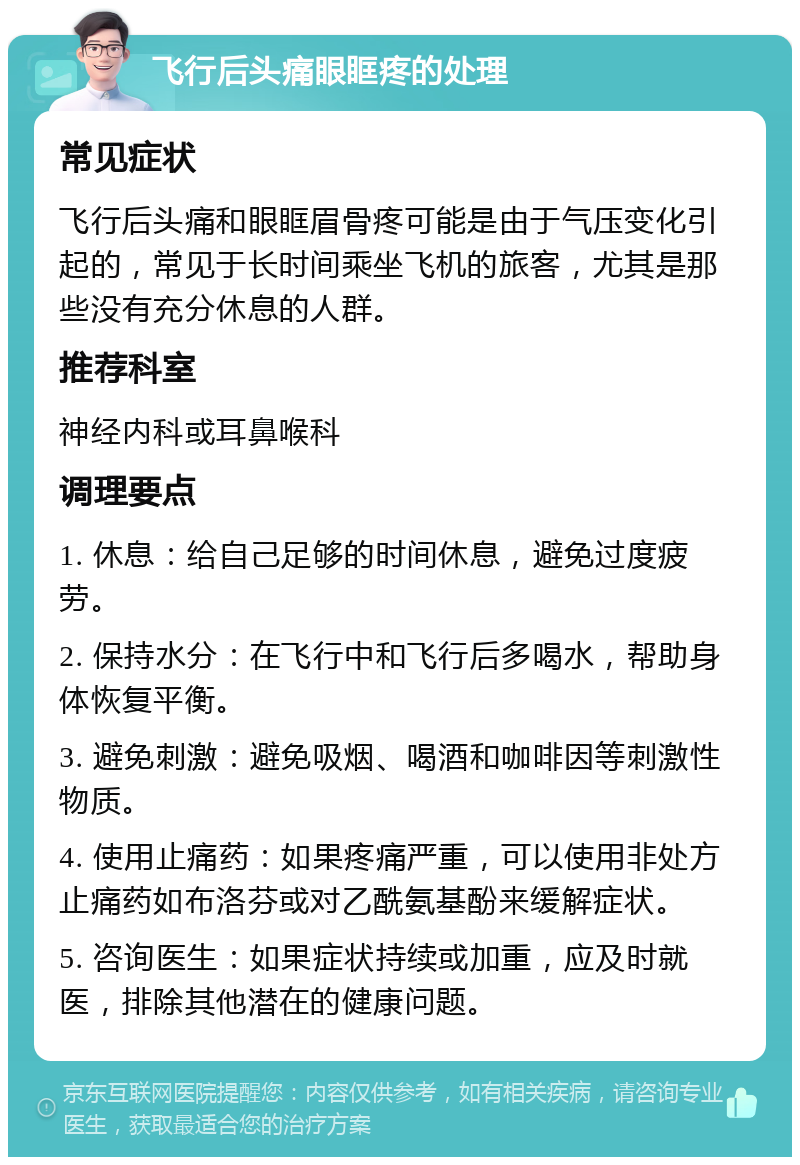 飞行后头痛眼眶疼的处理 常见症状 飞行后头痛和眼眶眉骨疼可能是由于气压变化引起的，常见于长时间乘坐飞机的旅客，尤其是那些没有充分休息的人群。 推荐科室 神经内科或耳鼻喉科 调理要点 1. 休息：给自己足够的时间休息，避免过度疲劳。 2. 保持水分：在飞行中和飞行后多喝水，帮助身体恢复平衡。 3. 避免刺激：避免吸烟、喝酒和咖啡因等刺激性物质。 4. 使用止痛药：如果疼痛严重，可以使用非处方止痛药如布洛芬或对乙酰氨基酚来缓解症状。 5. 咨询医生：如果症状持续或加重，应及时就医，排除其他潜在的健康问题。