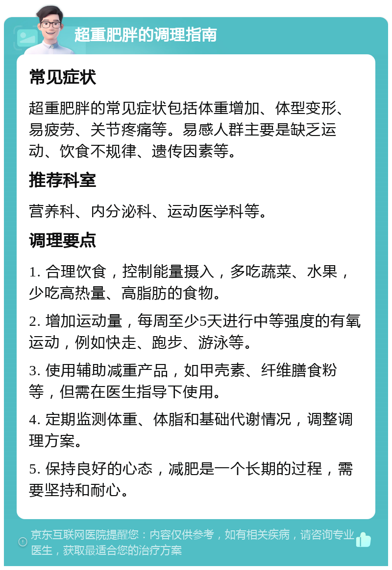 超重肥胖的调理指南 常见症状 超重肥胖的常见症状包括体重增加、体型变形、易疲劳、关节疼痛等。易感人群主要是缺乏运动、饮食不规律、遗传因素等。 推荐科室 营养科、内分泌科、运动医学科等。 调理要点 1. 合理饮食，控制能量摄入，多吃蔬菜、水果，少吃高热量、高脂肪的食物。 2. 增加运动量，每周至少5天进行中等强度的有氧运动，例如快走、跑步、游泳等。 3. 使用辅助减重产品，如甲壳素、纤维膳食粉等，但需在医生指导下使用。 4. 定期监测体重、体脂和基础代谢情况，调整调理方案。 5. 保持良好的心态，减肥是一个长期的过程，需要坚持和耐心。