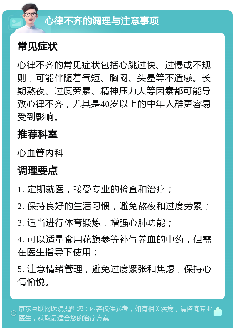 心律不齐的调理与注意事项 常见症状 心律不齐的常见症状包括心跳过快、过慢或不规则，可能伴随着气短、胸闷、头晕等不适感。长期熬夜、过度劳累、精神压力大等因素都可能导致心律不齐，尤其是40岁以上的中年人群更容易受到影响。 推荐科室 心血管内科 调理要点 1. 定期就医，接受专业的检查和治疗； 2. 保持良好的生活习惯，避免熬夜和过度劳累； 3. 适当进行体育锻炼，增强心肺功能； 4. 可以适量食用花旗参等补气养血的中药，但需在医生指导下使用； 5. 注意情绪管理，避免过度紧张和焦虑，保持心情愉悦。