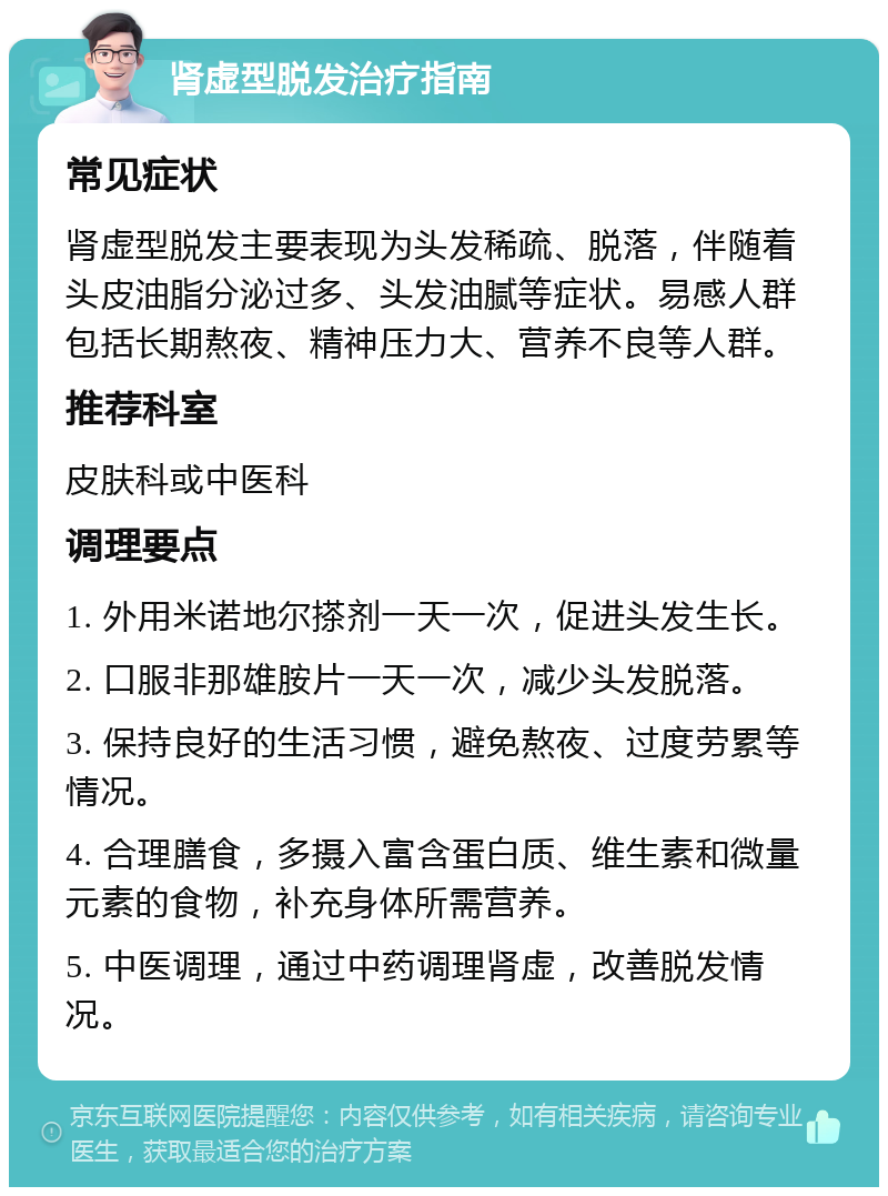 肾虚型脱发治疗指南 常见症状 肾虚型脱发主要表现为头发稀疏、脱落，伴随着头皮油脂分泌过多、头发油腻等症状。易感人群包括长期熬夜、精神压力大、营养不良等人群。 推荐科室 皮肤科或中医科 调理要点 1. 外用米诺地尔搽剂一天一次，促进头发生长。 2. 口服非那雄胺片一天一次，减少头发脱落。 3. 保持良好的生活习惯，避免熬夜、过度劳累等情况。 4. 合理膳食，多摄入富含蛋白质、维生素和微量元素的食物，补充身体所需营养。 5. 中医调理，通过中药调理肾虚，改善脱发情况。