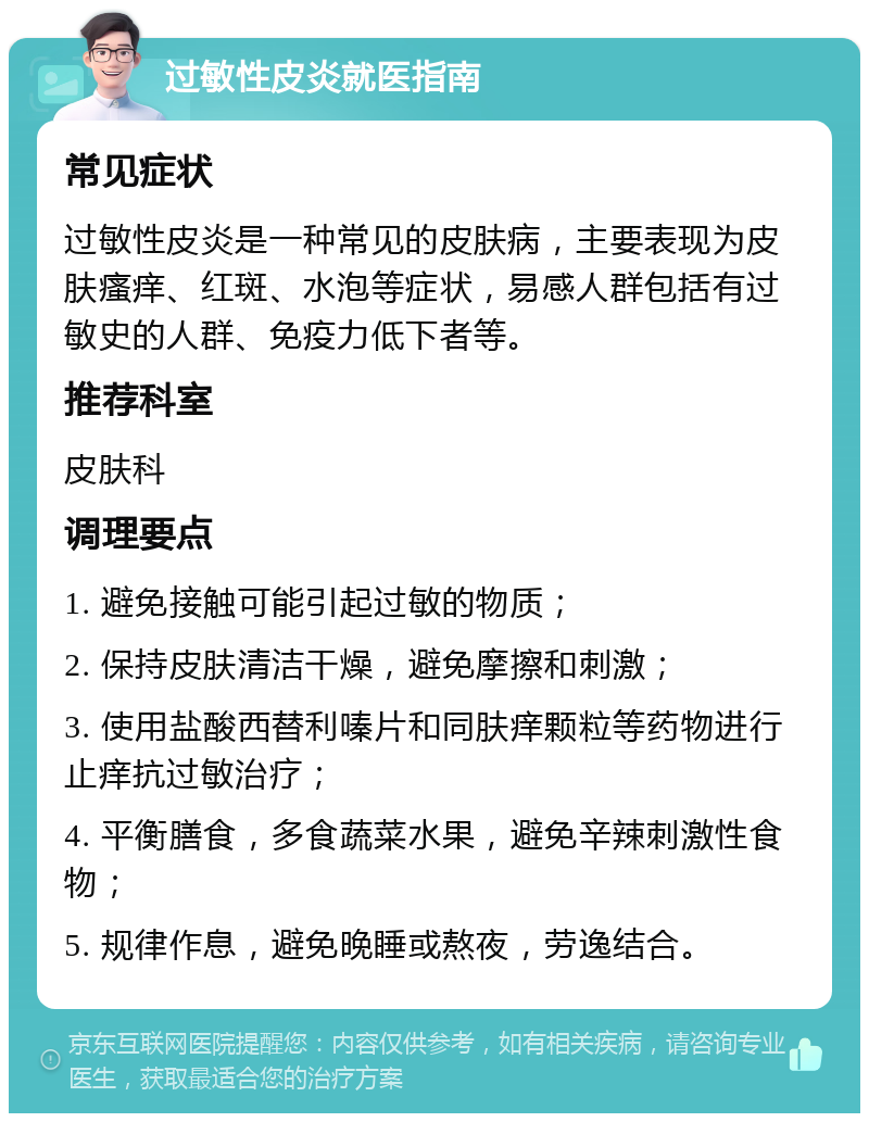 过敏性皮炎就医指南 常见症状 过敏性皮炎是一种常见的皮肤病，主要表现为皮肤瘙痒、红斑、水泡等症状，易感人群包括有过敏史的人群、免疫力低下者等。 推荐科室 皮肤科 调理要点 1. 避免接触可能引起过敏的物质； 2. 保持皮肤清洁干燥，避免摩擦和刺激； 3. 使用盐酸西替利嗪片和同肤痒颗粒等药物进行止痒抗过敏治疗； 4. 平衡膳食，多食蔬菜水果，避免辛辣刺激性食物； 5. 规律作息，避免晚睡或熬夜，劳逸结合。