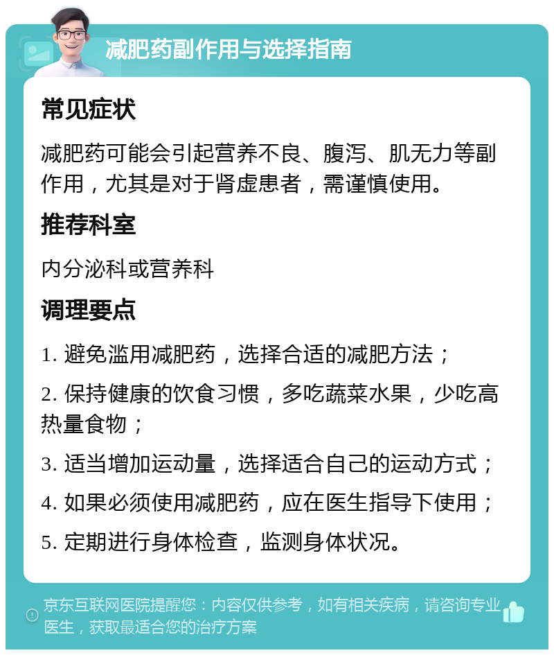 减肥药副作用与选择指南 常见症状 减肥药可能会引起营养不良、腹泻、肌无力等副作用，尤其是对于肾虚患者，需谨慎使用。 推荐科室 内分泌科或营养科 调理要点 1. 避免滥用减肥药，选择合适的减肥方法； 2. 保持健康的饮食习惯，多吃蔬菜水果，少吃高热量食物； 3. 适当增加运动量，选择适合自己的运动方式； 4. 如果必须使用减肥药，应在医生指导下使用； 5. 定期进行身体检查，监测身体状况。