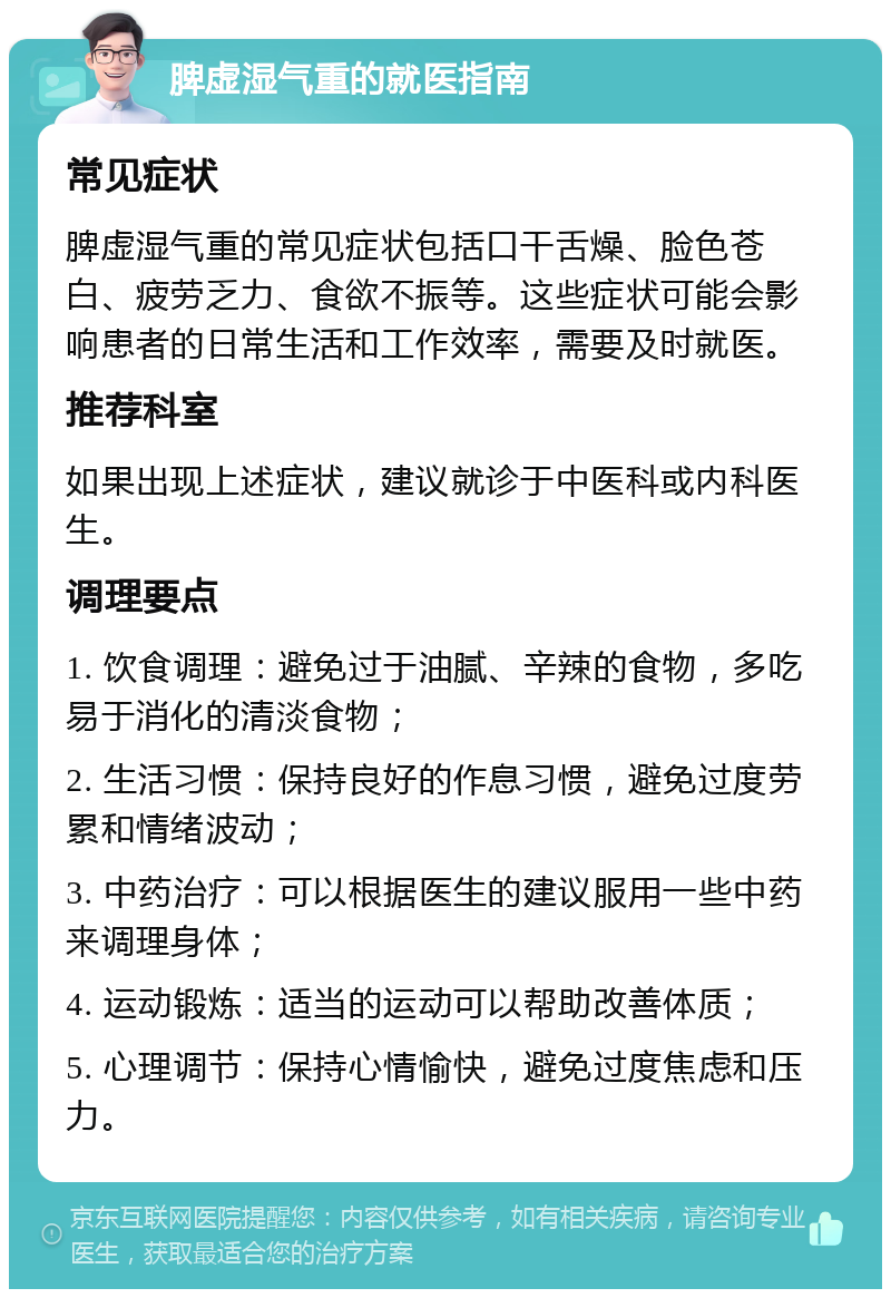 脾虚湿气重的就医指南 常见症状 脾虚湿气重的常见症状包括口干舌燥、脸色苍白、疲劳乏力、食欲不振等。这些症状可能会影响患者的日常生活和工作效率，需要及时就医。 推荐科室 如果出现上述症状，建议就诊于中医科或内科医生。 调理要点 1. 饮食调理：避免过于油腻、辛辣的食物，多吃易于消化的清淡食物； 2. 生活习惯：保持良好的作息习惯，避免过度劳累和情绪波动； 3. 中药治疗：可以根据医生的建议服用一些中药来调理身体； 4. 运动锻炼：适当的运动可以帮助改善体质； 5. 心理调节：保持心情愉快，避免过度焦虑和压力。