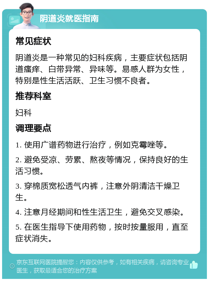 阴道炎就医指南 常见症状 阴道炎是一种常见的妇科疾病，主要症状包括阴道瘙痒、白带异常、异味等。易感人群为女性，特别是性生活活跃、卫生习惯不良者。 推荐科室 妇科 调理要点 1. 使用广谱药物进行治疗，例如克霉唑等。 2. 避免受凉、劳累、熬夜等情况，保持良好的生活习惯。 3. 穿棉质宽松透气内裤，注意外阴清洁干燥卫生。 4. 注意月经期间和性生活卫生，避免交叉感染。 5. 在医生指导下使用药物，按时按量服用，直至症状消失。