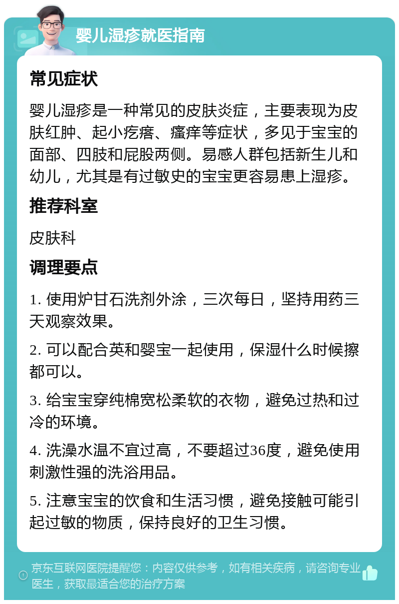 婴儿湿疹就医指南 常见症状 婴儿湿疹是一种常见的皮肤炎症，主要表现为皮肤红肿、起小疙瘩、瘙痒等症状，多见于宝宝的面部、四肢和屁股两侧。易感人群包括新生儿和幼儿，尤其是有过敏史的宝宝更容易患上湿疹。 推荐科室 皮肤科 调理要点 1. 使用炉甘石洗剂外涂，三次每日，坚持用药三天观察效果。 2. 可以配合英和婴宝一起使用，保湿什么时候擦都可以。 3. 给宝宝穿纯棉宽松柔软的衣物，避免过热和过冷的环境。 4. 洗澡水温不宜过高，不要超过36度，避免使用刺激性强的洗浴用品。 5. 注意宝宝的饮食和生活习惯，避免接触可能引起过敏的物质，保持良好的卫生习惯。