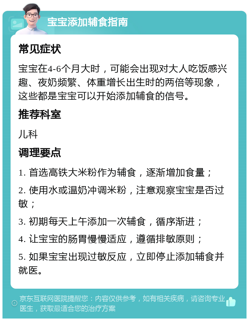 宝宝添加辅食指南 常见症状 宝宝在4-6个月大时，可能会出现对大人吃饭感兴趣、夜奶频繁、体重增长出生时的两倍等现象，这些都是宝宝可以开始添加辅食的信号。 推荐科室 儿科 调理要点 1. 首选高铁大米粉作为辅食，逐渐增加食量； 2. 使用水或温奶冲调米粉，注意观察宝宝是否过敏； 3. 初期每天上午添加一次辅食，循序渐进； 4. 让宝宝的肠胃慢慢适应，遵循排敏原则； 5. 如果宝宝出现过敏反应，立即停止添加辅食并就医。