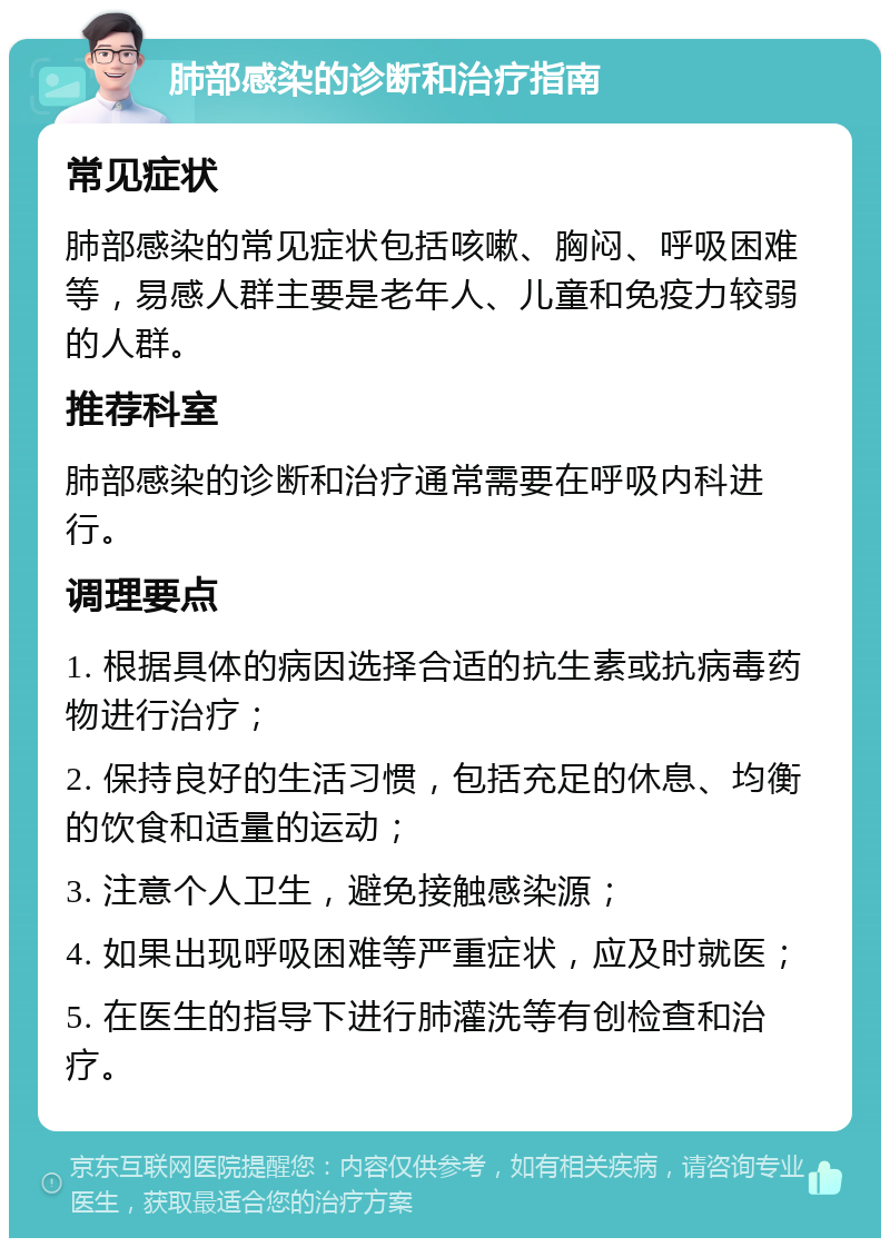 肺部感染的诊断和治疗指南 常见症状 肺部感染的常见症状包括咳嗽、胸闷、呼吸困难等，易感人群主要是老年人、儿童和免疫力较弱的人群。 推荐科室 肺部感染的诊断和治疗通常需要在呼吸内科进行。 调理要点 1. 根据具体的病因选择合适的抗生素或抗病毒药物进行治疗； 2. 保持良好的生活习惯，包括充足的休息、均衡的饮食和适量的运动； 3. 注意个人卫生，避免接触感染源； 4. 如果出现呼吸困难等严重症状，应及时就医； 5. 在医生的指导下进行肺灌洗等有创检查和治疗。