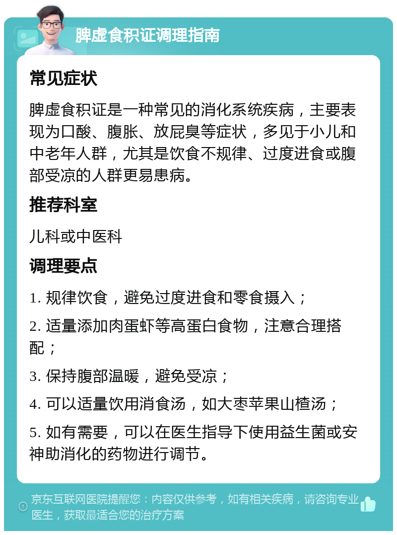 脾虚食积证调理指南 常见症状 脾虚食积证是一种常见的消化系统疾病，主要表现为口酸、腹胀、放屁臭等症状，多见于小儿和中老年人群，尤其是饮食不规律、过度进食或腹部受凉的人群更易患病。 推荐科室 儿科或中医科 调理要点 1. 规律饮食，避免过度进食和零食摄入； 2. 适量添加肉蛋虾等高蛋白食物，注意合理搭配； 3. 保持腹部温暖，避免受凉； 4. 可以适量饮用消食汤，如大枣苹果山楂汤； 5. 如有需要，可以在医生指导下使用益生菌或安神助消化的药物进行调节。