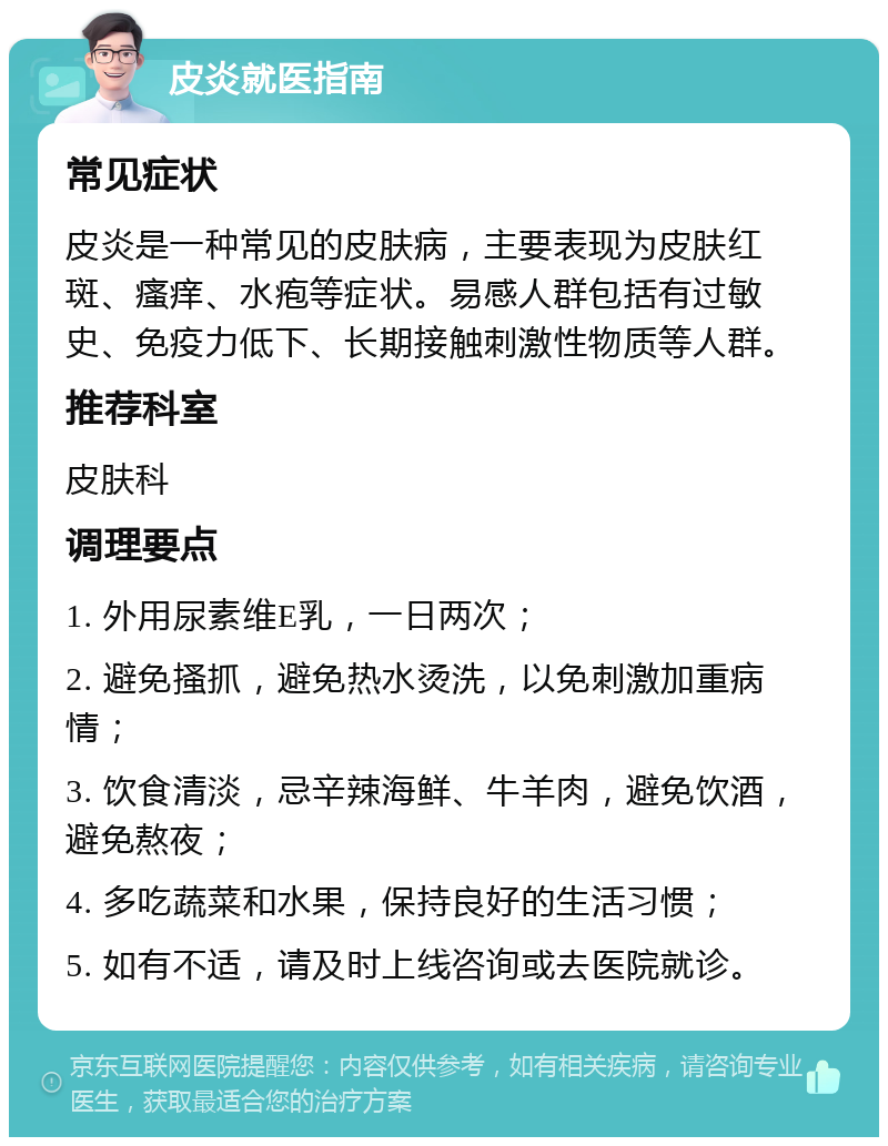 皮炎就医指南 常见症状 皮炎是一种常见的皮肤病，主要表现为皮肤红斑、瘙痒、水疱等症状。易感人群包括有过敏史、免疫力低下、长期接触刺激性物质等人群。 推荐科室 皮肤科 调理要点 1. 外用尿素维E乳，一日两次； 2. 避免搔抓，避免热水烫洗，以免刺激加重病情； 3. 饮食清淡，忌辛辣海鲜、牛羊肉，避免饮酒，避免熬夜； 4. 多吃蔬菜和水果，保持良好的生活习惯； 5. 如有不适，请及时上线咨询或去医院就诊。