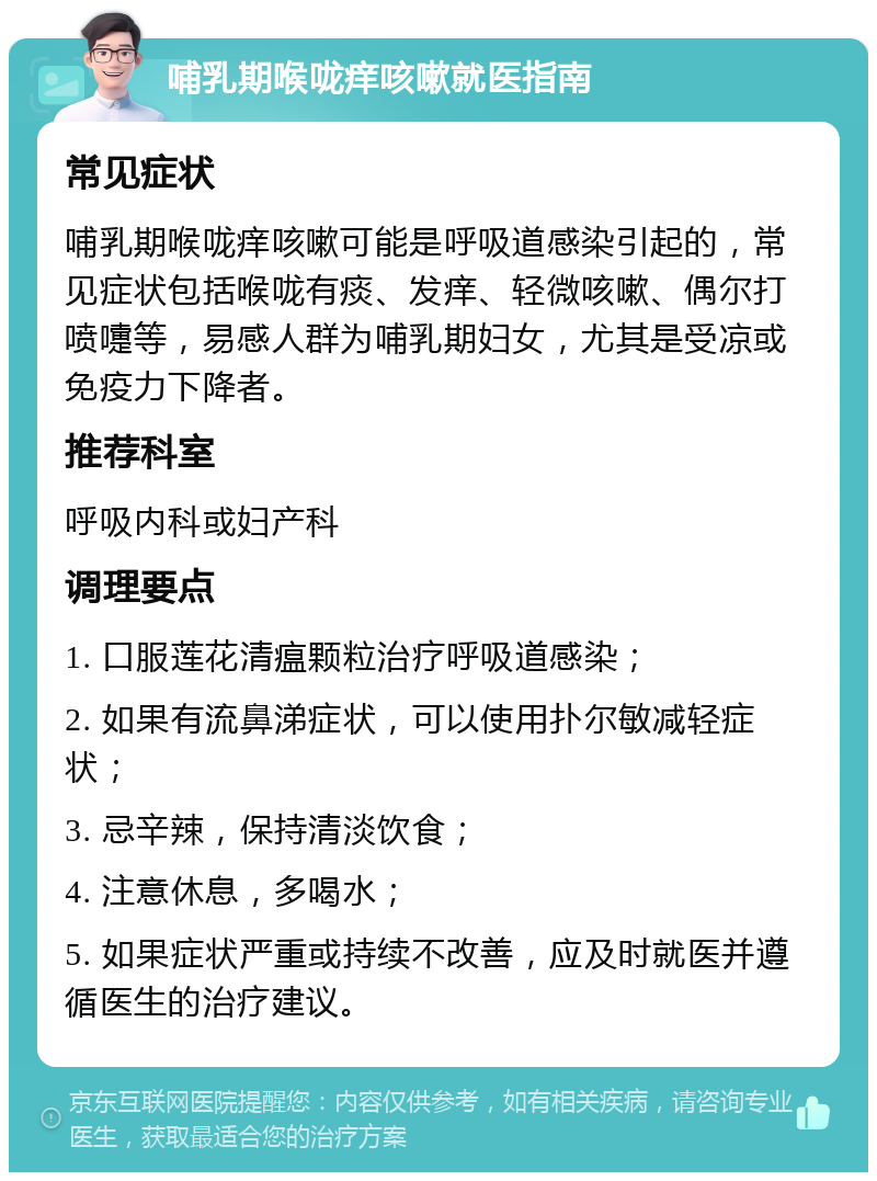 哺乳期喉咙痒咳嗽就医指南 常见症状 哺乳期喉咙痒咳嗽可能是呼吸道感染引起的，常见症状包括喉咙有痰、发痒、轻微咳嗽、偶尔打喷嚏等，易感人群为哺乳期妇女，尤其是受凉或免疫力下降者。 推荐科室 呼吸内科或妇产科 调理要点 1. 口服莲花清瘟颗粒治疗呼吸道感染； 2. 如果有流鼻涕症状，可以使用扑尔敏减轻症状； 3. 忌辛辣，保持清淡饮食； 4. 注意休息，多喝水； 5. 如果症状严重或持续不改善，应及时就医并遵循医生的治疗建议。