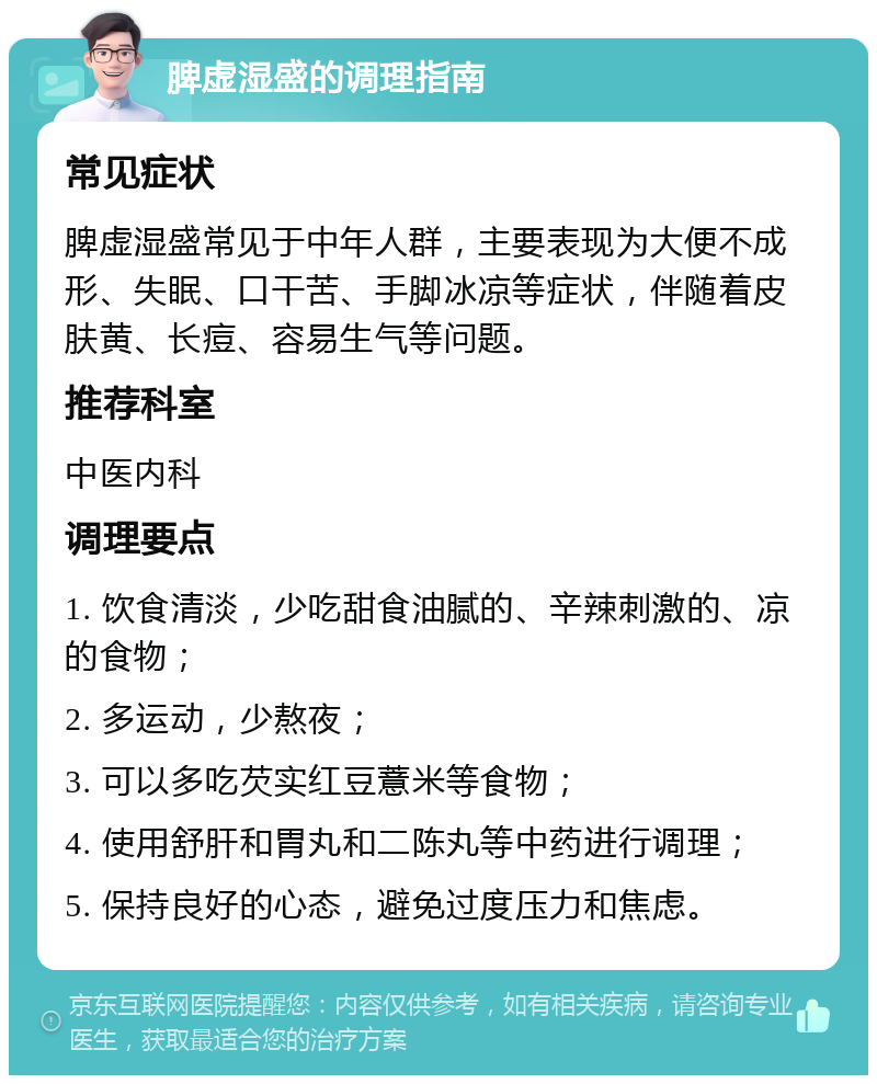 脾虚湿盛的调理指南 常见症状 脾虚湿盛常见于中年人群，主要表现为大便不成形、失眠、口干苦、手脚冰凉等症状，伴随着皮肤黄、长痘、容易生气等问题。 推荐科室 中医内科 调理要点 1. 饮食清淡，少吃甜食油腻的、辛辣刺激的、凉的食物； 2. 多运动，少熬夜； 3. 可以多吃芡实红豆薏米等食物； 4. 使用舒肝和胃丸和二陈丸等中药进行调理； 5. 保持良好的心态，避免过度压力和焦虑。