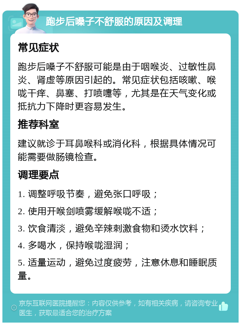 跑步后嗓子不舒服的原因及调理 常见症状 跑步后嗓子不舒服可能是由于咽喉炎、过敏性鼻炎、肾虚等原因引起的。常见症状包括咳嗽、喉咙干痒、鼻塞、打喷嚏等，尤其是在天气变化或抵抗力下降时更容易发生。 推荐科室 建议就诊于耳鼻喉科或消化科，根据具体情况可能需要做肠镜检查。 调理要点 1. 调整呼吸节奏，避免张口呼吸； 2. 使用开喉剑喷雾缓解喉咙不适； 3. 饮食清淡，避免辛辣刺激食物和烫水饮料； 4. 多喝水，保持喉咙湿润； 5. 适量运动，避免过度疲劳，注意休息和睡眠质量。