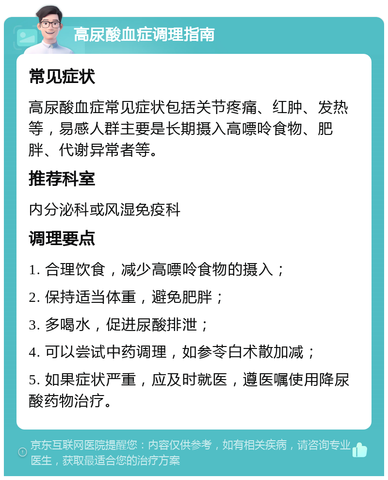 高尿酸血症调理指南 常见症状 高尿酸血症常见症状包括关节疼痛、红肿、发热等，易感人群主要是长期摄入高嘌呤食物、肥胖、代谢异常者等。 推荐科室 内分泌科或风湿免疫科 调理要点 1. 合理饮食，减少高嘌呤食物的摄入； 2. 保持适当体重，避免肥胖； 3. 多喝水，促进尿酸排泄； 4. 可以尝试中药调理，如参苓白术散加减； 5. 如果症状严重，应及时就医，遵医嘱使用降尿酸药物治疗。